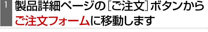 （1）製品詳細ページの［ご注文］ボタンからご注文フォームに移動します
