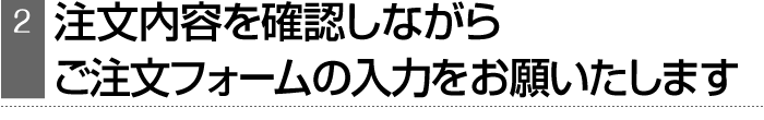 注文内容を確認しながら、ご注文フォームの入力をお願いたします