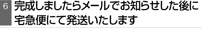 完成しましたらメールでお知らせした後に、宅急便にて発送いたします