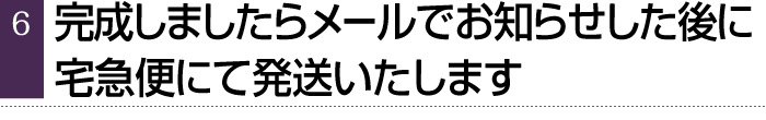 完成しましたらメールでお知らせした後に、宅急便にて発送いたします